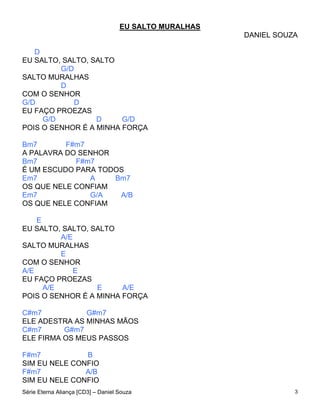 EU SALTO MURALHAS
                                                        DANIEL SOUZA

   D
EU SALTO, SALTO, SALTO
         G/D
SALTO MURALHAS
         D
COM O SENHOR
G/D          D
EU FAÇO PROEZAS
     G/D          D     G/D
POIS O SENHOR É A MINHA FORÇA

Bm7       F#m7
A PALAVRA DO SENHOR
Bm7         F#m7
É UM ESCUDO PARA TODOS
Em7            A    Bm7
OS QUE NELE CONFIAM
Em7            G/A   A/B
OS QUE NELE CONFIAM

    E
EU SALTO, SALTO, SALTO
          A/E
SALTO MURALHAS
          E
COM O SENHOR
A/E           E
EU FAÇO PROEZAS
      A/E         E     A/E
POIS O SENHOR É A MINHA FORÇA

C#m7           G#m7
ELE ADESTRA AS MINHAS MÃOS
C#m7      G#m7
ELE FIRMA OS MEUS PASSOS

F#m7           B
SIM EU NELE CONFIO
F#m7           A/B
SIM EU NELE CONFIO
Série Eterna Aliança [CD3] – Daniel Souza                          3
 