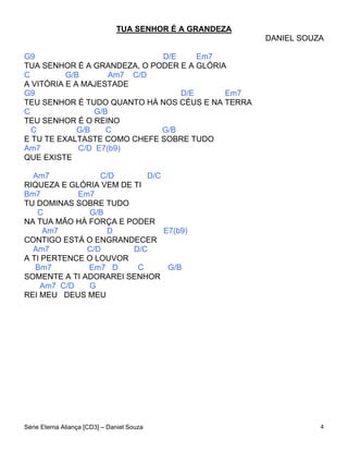 TUA SENHOR É A GRANDEZA
                                                         DANIEL SOUZA

G9                           D/E     Em7
TUA SENHOR É A GRANDEZA, O PODER E A GLÓRIA
C         G/B        Am7 C/D
A VITÓRIA E A MAJESTADE
G9                               D/E       Em7
TEU SENHOR É TUDO QUANTO HÁ NOS CÉUS E NA TERRA
C                G/B
TEU SENHOR É O REINO
  C          G/B    C        G/B
E TU TE EXALTASTE COMO CHEFE SOBRE TUDO
Am7          C/D E7(b9)
QUE EXISTE

  Am7            C/D       D/C
RIQUEZA E GLÓRIA VEM DE TI
Bm7         Em7
TU DOMINAS SOBRE TUDO
   C           G/B
NA TUA MÃO HÁ FORÇA E PODER
     Am7           D           E7(b9)
CONTIGO ESTÁ O ENGRANDECER
  Am7         C/D       D/C
A TI PERTENCE O LOUVOR
   Bm7        Em7 D      C      G/B
SOMENTE A TI ADORAREI SENHOR
    Am7 C/D    G
REI MEU DEUS MEU




Série Eterna Aliança [CD3] – Daniel Souza                           4
 
