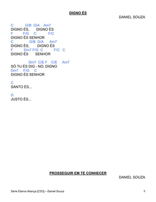 DIGNO ÉS
                                                         DANIEL SOUZA

C      G/B G/A Am7
DIGNO ÉS,    DIGNO ÉS
F    F/G C         F/C
DIGNO ÉS SENHOR
C         G/B G/A   Am7
DIGNO ÉS,     DIGNO ÉS
F     Dm7 F/G C       F/C C
DIGNO ÉS     SENHOR

         Dm7 C/E F C/E                 Am7
SÓ TU ÉS DIG - NO, DIGNO
Dm7 F/G C
DIGNO ÉS SENHOR

C
SANTO ÉS...

D
JUSTO ÉS...




                             PROSSEGUIR EM TE CONHECER
                                                         DANIEL SOUZA


Série Eterna Aliança [CD3] – Daniel Souza                           5
 