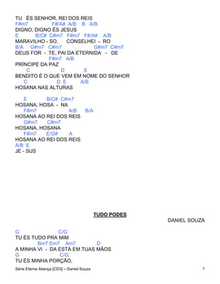 TU ÉS SENHOR, REI DOS REIS
F#m7         F#/A# A/B B A/B
DIGNO, DIGNO ÉS JESUS
E      B/C# C#m7 F#m7 F#/A# A/B
MARAVILHO - SO,    CONSELHEI - RO
B/A G#m7 C#m7               G#m7 C#m7
DEUS FOR - TE, PAI DA ETERNIDA - DE
            F#m7 A/B
PRÍNCIPE DA PAZ
    C            D       E
BENDITO É O QUE VEM EM NOME DO SENHOR
   C           D E     A/B
HOSANA NAS ALTURAS

    E     B/C# C#m7
HOSANA, HOSA - NA
    F#m7          A/B  B/A
HOSANA AO REI DOS REIS
    G#m7  C#m7
HOSANA, HOSANA
    F#m7  E/G#    A
HOSANA AO REI DOS REIS
A/B E
JE - SUS




                                            TUDO PODES
                                                         DANIEL SOUZA

G               C/G
TU ÉS TUDO PRA MIM
        Bm7 Em7 Am7          D
A MINHA VI - DA ESTÁ EM TUAS MÃOS
G                C/G
TU ÉS MINHA PORÇÃO,
Série Eterna Aliança [CD3] – Daniel Souza                           7
 