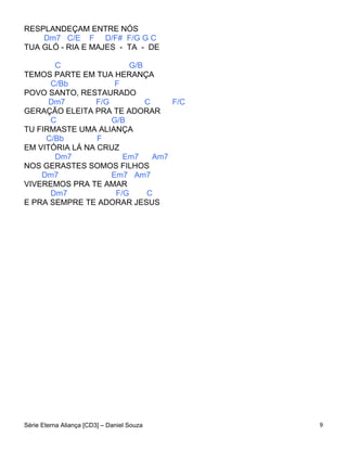 RESPLANDEÇAM ENTRE NÓS
    Dm7 C/E F D/F# F/G G C
TUA GLÓ - RIA E MAJES - TA - DE

       C                 G/B
TEMOS PARTE EM TUA HERANÇA
      C/Bb           F
POVO SANTO, RESTAURADO
      Dm7       F/G          C     F/C
GERAÇÃO ELEITA PRA TE ADORAR
      C             G/B
TU FIRMASTE UMA ALIANÇA
     C/Bb        F
EM VITÓRIA LÁ NA CRUZ
       Dm7             Em7     Am7
NOS GERASTES SOMOS FILHOS
    Dm7             Em7 Am7
VIVEREMOS PRA TE AMAR
      Dm7            F/G     C
E PRA SEMPRE TE ADORAR JESUS




Série Eterna Aliança [CD3] – Daniel Souza   9
 
