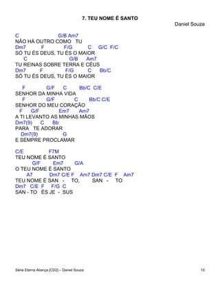 7. TEU NOME É SANTO
                                                              Daniel Souza

C              G/B Am7
NÃO HÁ OUTRO COMO TU
Dm7      F       F/G      C G/C F/C
SÓ TU ÉS DEUS, TU ÉS O MAIOR
   C                G/B  Am7
TU REINAS SOBRE TERRA E CÉUS
Dm7      F        F/G     C  Bb/C
SÓ TU ÉS DEUS, TU ÉS O MAIOR

   F         G/F   C    Bb/C C/E
SENHOR DA MINHA VIDA
   F         G/F      C     Bb/C C/E
SENHOR DO MEU CORAÇÃO
  F    G/F        Em7   Am7
A TI LEVANTO AS MINHAS MÃOS
Dm7(9)     C   Bb
PARA TE ADORAR
  Dm7(9)           G
E SEMPRE PROCLAMAR

C/E         F7M
TEU NOME É SANTO
       G/F   Em7     G/A
O TEU NOME É SANTO
    A7      Dm7 C/E F Am7 Dm7 C/E F Am7
TEU NOME É SAN - TO,      SAN - TO
Dm7 C/E F F/G C
SAN - TO ÉS JE - SUS




Série Eterna Aliança [CD2] – Daniel Souza                               10
 