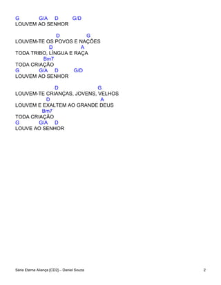 G      G/A D     G/D
LOUVEM AO SENHOR

               D         G
LOUVEM-TE OS POVOS E NAÇÕES
            D          A
TODA TRIBO, LÍNGUA E RAÇA
         Bm7
TODA CRIAÇÃO
G       G/A D        G/D
LOUVEM AO SENHOR

             D              G
LOUVEM-TE CRIANÇAS, JOVENS, VELHOS
           D                 A
LOUVEM E EXALTEM AO GRANDE DEUS
         Bm7
TODA CRIAÇÃO
G       G/A D
LOUVE AO SENHOR




Série Eterna Aliança [CD2] – Daniel Souza   2
 