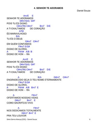 4. SENHOR TE ADORAMOS
                                                            Daniel Souza

               Am/E E
SENHOR TE ADORAMOS
            D#m7(b5) G#7
POIS TU ÉS DIGNO
         C#m(7M) C#m7      Bm7 D/E
A TI EXALTAMOS      DE CORAÇÃO
           A7M
ÉS MARAVILHOSO
        B/A
TU ÉS O DEUS
                G#m7 C#m7
EM QUEM CONFIAMOS
          F#m7 E/G#
DIGNO DE GLÓRIA,
A         F#/A# A/B B
DIGNO DE HON - RA

              Am/E E
SENHOR TE ADORAMOS
           D#m7(b5) G#7
POIS TU ÉS DIGNO
         C#m(7M) C#m7     Bm7 D/E
A TI EXALTAMOS     DE CORAÇÃO

        A               B/A       G#m7 C#m7
ENGRADECIDO SEJA O TEU NOME ETERNAMENTE
         F#m7 E/G#
DIGNO DE GLÓRIA,
A        F#/A# A/B Bm7 E
DIGNO DE HON - RA

    A              F#m7
OFERTAMOS NOSSAS VIDAS
      G#m7     Bm7 E
COMO SACRIFÍCIO VIVO

         A         F#m7
NOS DEDICAMOS TOTALMENTE
           G#m7 Bm7 E
PRA TEU LOUVOR
Série Eterna Aliança [CD2] – Daniel Souza                              6
 