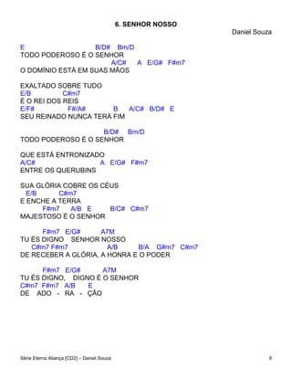 6. SENHOR NOSSO
                                                              Daniel Souza

E                  B/D# Bm/D
TODO PODEROSO É O SENHOR
                       A/C#  A E/G# F#m7
O DOMÍNIO ESTÁ EM SUAS MÃOS

EXALTADO SOBRE TUDO
E/B         C#m7
É O REI DOS REIS
E/F#         F#/A#     B   A/C# B/D# E
SEU REINADO NUNCA TERÁ FIM

                    B/D# Bm/D
TODO PODEROSO É O SENHOR

QUE ESTÁ ENTRONIZADO
A/C#               A E/G# F#m7
ENTRE OS QUERUBINS

SUA GLÓRIA COBRE OS CÉUS
  E/B     C#m7
E ENCHE A TERRA
      F#m7   A/B E    B/C# C#m7
MAJESTOSO É O SENHOR

      F#m7 E/G#      A7M
TU ÉS DIGNO SENHOR NOSSO
   C#m7 F#m7           A/B    B/A G#m7 C#m7
DE RECEBER A GLÓRIA, A HONRA E O PODER

      F#m7 E/G#      A7M
TU ÉS DIGNO, DIGNO É O SENHOR
C#m7 F#m7 A/B    E
DE ADO - RA - ÇÃO




Série Eterna Aliança [CD2] – Daniel Souza                                9
 