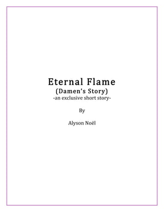  
 
 
 
 
Eternal Flame 
(Damen’s Story) 
‐an exclusive short story‐ 
By 
Alyson Noël 
 