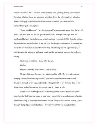 Eternal Flame                                                                                                                                                                                         10 
over a servant like this?” Her eyes move over me, cruel, glinting, having conveniently
forgotten all about Drina just a moment ago when it was she who sought my attention,
but all too happy to reminisce now in an attempt to put this girl—this beautiful,
extraordinary girl—in her place.
“Drina is in Hungary,” I say, forcing myself to tear my gaze away from the lure of
those clear blue eyes and the soft golden tendril that’s managed to escape from the
confines of her cap. Carefully taking note of each and every detail of her face, her stature,
her mannerisms, the inflections in her voice, so that I might commit them to memory and
never have to live another second without them. “We have gone our separate ways,” I
add, knowing the statement will cause much scandal and tongue wagging, but no longer
caring.
I didn’t say it for them—I said it for the girl.
Evaline.
The most perfectly poetic name I’ve ever heard.
My eyes follow as she makes her way around the table. Her lowered gaze and
roughly calloused hands telling me she’s grown all too used to the numerous and
frivolous demands of my supposed friends—though the tilt of her chin and slant of her
brow hint at an intelligence and strength they’ve all chosen to miss.
Unable to see past the plain and unflattering servant’s attire that’s been forced
upon her, the drab little cap meant to hide what I know to be an abundant mane of golden
blond hair—they’re impressed by the more shallow things in life—status, money, class—
the very things I possess in abundance—the very reason they’ve invited me here.
 