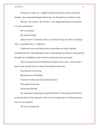 Eternal Flame                                                                                                                                                                                         11 
Failing to see what I see—unable to look past the dreary exterior to the glory
beneath—they remain frustratingly blind to the very thing that to me, shines so clear:
This girl—this servant—this Evaline—is the single embodiment of everything
I’ve been searching for.
She is my destiny.
My reason for being.
And now that I’ve found her, I have no need for leaving. Not when everything I
seek—everything I need—is right here.
I settle back in my seat, feeling more at home than ever before. Quickly
reclaiming the role of charming dinner guest, which prompts my hostess to smile and nod
her approval, and Daphne to lean toward me and grasp my arm once again.
There are repercussions for fraternizing outside of one’s class—and now that I
plan to stick around I’ll have no choice but to play by those rules.
Or at least for now anyway.
But tomorrow I will find her.
Tomorrow Evaline and I will accidentally meet.
Then again the day after.
And the day after that.
The coincidence continuing to repeat itself until I’ve had a chance to know her—
to earn the depth of trust required to offer her the one thing I haven’t offered to anyone
else in a very long time:
The elixir of eternal life.
 