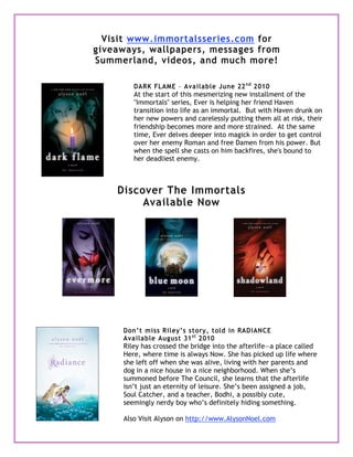 Visit www.immortalsseries.com for
giveaways, wallpapers, messages from
Summerland, videos, and much more!
DARK FLAME – Available June 22nd
2010
At the start of this mesmerizing new installment of the
"Immortals" series, Ever is helping her friend Haven
transition into life as an immortal. But with Haven drunk on
her new powers and carelessly putting them all at risk, their
friendship becomes more and more strained. At the same
time, Ever delves deeper into magick in order to get control
over her enemy Roman and free Damen from his power. But
when the spell she casts on him backfires, she's bound to
her deadliest enemy.
Don’t miss Riley’s story, told in RADIANCE
Available August 31st
2010
Riley has crossed the bridge into the afterlife—a place called
Here, where time is always Now. She has picked up life where
she left off when she was alive, living with her parents and
dog in a nice house in a nice neighborhood. When she’s
summoned before The Council, she learns that the afterlife
isn’t just an eternity of leisure. She’s been assigned a job,
Soul Catcher, and a teacher, Bodhi, a possibly cute,
seemingly nerdy boy who’s definitely hiding something.
Also Visit Alyson on http://www.AlysonNoel.com
Discover The Immortals
Available Now
 