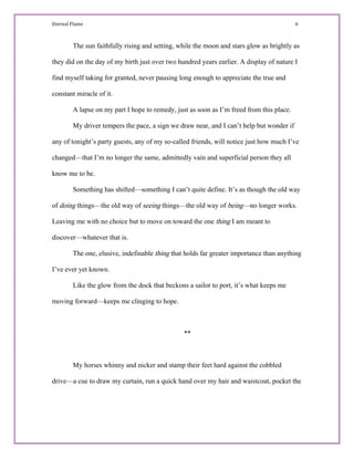 Eternal Flame                                                                                                                                                                                         6 
The sun faithfully rising and setting, while the moon and stars glow as brightly as
they did on the day of my birth just over two hundred years earlier. A display of nature I
find myself taking for granted, never pausing long enough to appreciate the true and
constant miracle of it.
A lapse on my part I hope to remedy, just as soon as I’m freed from this place.
My driver tempers the pace, a sign we draw near, and I can’t help but wonder if
any of tonight’s party guests, any of my so-called friends, will notice just how much I’ve
changed—that I’m no longer the same, admittedly vain and superficial person they all
know me to be.
Something has shifted—something I can’t quite define. It’s as though the old way
of doing things—the old way of seeing things—the old way of being—no longer works.
Leaving me with no choice but to move on toward the one thing I am meant to
discover—whatever that is.
The one, elusive, indefinable thing that holds far greater importance than anything
I’ve ever yet known.
Like the glow from the dock that beckons a sailor to port, it’s what keeps me
moving forward—keeps me clinging to hope.
**
My horses whinny and nicker and stamp their feet hard against the cobbled
drive—a cue to draw my curtain, run a quick hand over my hair and waistcoat, pocket the
 