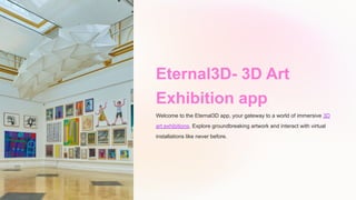 Eternal3D- 3D Art
Exhibition app
Welcome to the Eternal3D app, your gateway to a world of immersive 3D
art exhibitions. Explore groundbreaking artwork and interact with virtual
installations like never before.
 