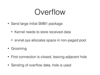 Overﬂow
• Send large initial SMB1 package
• Kernel needs to store received data
• srvnet.sys allocates space in non-paged pool
• Grooming
• First connection is closed, leaving adjacent hole
• Sending of overﬂow data, hole is used
 