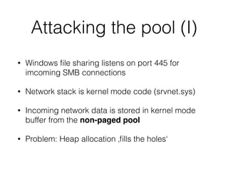 Attacking the pool (I)
• Windows ﬁle sharing listens on port 445 for
imcoming SMB connections
• Network stack is kernel mode code (srvnet.sys)
• Incoming network data is stored in kernel mode
buffer from the non-paged pool
• Problem: Heap allocation ‚ﬁlls the holes‘
 