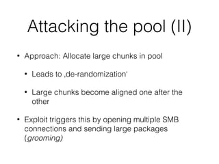 Attacking the pool (II)
• Approach: Allocate large chunks in pool
• Leads to ‚de-randomization‘
• Large chunks become aligned one after the
other
• Exploit triggers this by opening multiple SMB
connections and sending large packages
(grooming)
 