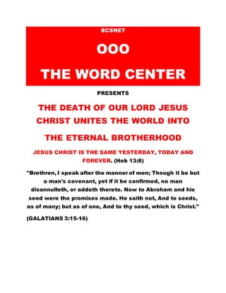 BCSNET
OOO
THE WORD CENTER
PRESENTS
THE DEATH OF OUR LORD JESUS
CHRIST UNITES THE WORLD INTO
THE ETERNAL BROTHERHOOD
JESUS CHRIST IS THE SAME YESTERDAY, TODAY AND
FOREVER. (Heb 13:8)
"Brethren, I speak after the manner of men; Though it be but
a man's covenant, yet if it be confirmed, no man
disannulleth, or addeth thereto. Now to Abraham and his
seed were the promises made. He saith not, And to seeds,
as of many; but as of one, And to thy seed, which is Christ."
(GALATIANS 3:15-16)
 