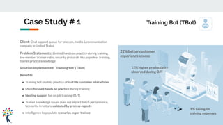 Client: Chat support queue for telecom, media & communication
company in United States
Problem Statements: Limited hands on practice during training,
low mentor/ trainer ratio, security protocols like paperless training,
trainer process knowledge
Solution implemented: ‘Training bot’ (TBot)
Beneﬁts:
● Training bot enables practice of real life customer interactions
● More focused hands on practice during training
● Nesting support for on job training (OJT)
● Trainer knowledge issues does not impact batch performance.
Scenarios in bot are validated by process experts
● Intelligence to populate scenarios as per trainee
Case Study # 1 Training Bot (TBot)
9% saving on
training expenses
22% better customer
experience scores
15% higher productivity
observed during OJT
 
