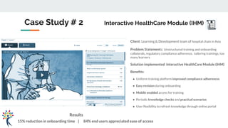 Case Study # 2 Interactive HealthCare Module (IHM)
Client: Learning & Development team of hospital chain in Asia
Problem Statements: Unstructured training and onboarding
collaterals, regulatory compliance adherence, tailoring trainings, too
many learners
Solution implemented: Interactive HealthCare Module (IHM)
Beneﬁts:
● Uniform training platform improved compliance adherences
● Easy revision during onboarding
● Mobile enabled access for training
● Periodic knowledge checks and practical scenarios
● User ﬂexibility to refresh knowledge through online portal
Results
15% reduction in onboarding time | 84% end users appreciated ease of access
 