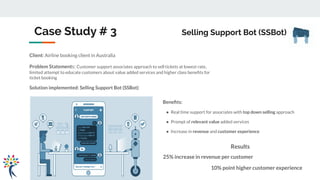 Case Study # 3 Selling Support Bot (SSBot)
Client: Airline booking client in Australia
Problem Statements: Customer support associates approach to sell tickets at lowest rate,
limited attempt to educate customers about value added services and higher class beneﬁts for
ticket booking
Solution implemented: Selling Support Bot (SSBot)
Beneﬁts:
● Real time support for associates with top down selling approach
● Prompt of relevant value added services
● Increase in revenue and customer experience
Results
25% increase in revenue per customer
10% point higher customer experience
 