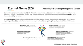 Other activities: internal and external
communication , surveys, sharepoint &
forums, call ﬂow & suggested responses
Learning Management: onboarding,
content preparation, certiﬁcations,
simulations & knowledge checks & SOP
documents, call library
Reporting dashboards: KPI reporting,
integrated data with user friendly views &
user speciﬁc dashboards
Information broadcaster:
communication, performance
management & alerts
Quality controller: quality control,
calibration, customizable forms, change
management & knowledge retention
Knowledge Base: repository of
process, policy & procedural documents
Eternal Genie (EG) Knowledge & Learning Management System
Eternal Genie (EG) is designed to simplify life of front line team members. EG empowers front line associates with process
repository, learning & development content, user friendly information and performance management tools for ease of job &
increased visibility to metrics
EG is customizable to the core and organisations can choose relevant module as per business requirement. EG is a strong
reporting and analytics tool which empowers managers with real time reporting for quality control, TNI and KPI metrics
Accessible on desktop, laptop and mobile
 