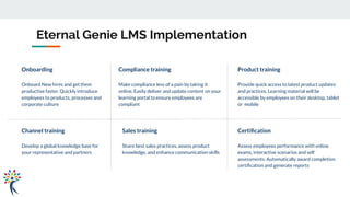 Onboarding
Onboard New hires and get them
productive faster. Quickly introduce
employees to products, processes and
corporate culture
Eternal Genie LMS Implementation
Compliance training
Make compliance less of a pain by taking it
online. Easily deliver and update content on your
learning portal to ensure employees are
compliant
Product training
Provide quick access to latest product updates
and practices. Learning material will be
accessible by employees on their desktop, tablet
or mobile
Channel training
Develop a global knowledge base for
your representative and partners
Sales training
Share best sales practices, assess product
knowledge, and enhance communication skills
Certiﬁcation
Assess employees performance with online
exams, interactive scenarios and self
assessments. Automatically award completion
certiﬁcation and generate reports
 