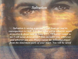 Salvation   Salvation is saving a person's soul from sin and its consequences i.e hell. It is God's free gift to whoever wants to receive it. Jesus said in John 6:37, &quot;Whoever comes to me I will never drive away.&quot; This includes you, wherever and whoever you are. Please repeat the following prayer from the innermost parts of your heart. You will be saved 