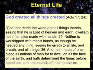 Eternal Life
God created all things created (Acts 17: 24):
“God that made the world and all things therein,
seeing that he is Lord of heaven and earth, dwelleth
not in temples made with hands; 25: Neither is
worshipped with men's hands, as though he
needed any thing, seeing he giveth to all life, and
breath, and all things; 26: And hath made of one
blood all nations of men for to dwell on all the face
of the earth, and hath determined the times before
appointed, and the bounds of their habitation…
 
