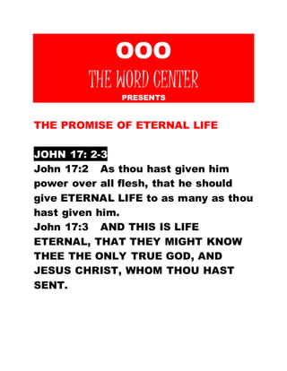 OOO 
THE WORD CENTER 
PRESENTS 
THE PROMISE OF ETERNAL LIFE 
JOHN 17: 2-3 
John 17:2 As thou hast given him 
power over all flesh, that he should 
give ETERNAL LIFE to as many as thou 
hast given him. 
John 17:3 AND THIS IS LIFE 
ETERNAL, THAT THEY MIGHT KNOW 
THEE THE ONLY TRUE GOD, AND 
JESUS CHRIST, WHOM THOU HAST 
SENT. 
 
