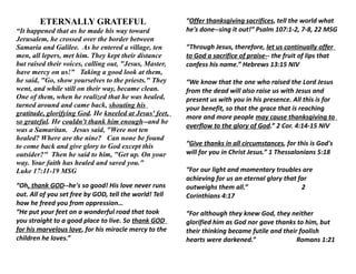 ETERNALLY GRATEFUL                              “Offer thanksgiving sacrifices, tell the world what
“It happened that as he made his way toward             he's done--sing it out!” Psalm 107:1-2, 7-8, 22 MSG
Jerusalem, he crossed over the border between
Samaria and Galilee. As he entered a village, ten       “Through Jesus, therefore, let us continually offer
men, all lepers, met him. They kept their distance      to God a sacrifice of praise-- the fruit of lips that
but raised their voices, calling out, "Jesus, Master,   confess his name.” Hebrews 13:15 NIV
have mercy on us!" Taking a good look at them,
he said, "Go, show yourselves to the priests." They     “We know that the one who raised the Lord Jesus
went, and while still on their way, became clean.       from the dead will also raise us with Jesus and
One of them, when he realized that he was healed,       present us with you in his presence. All this is for
turned around and came back, shouting his               your benefit, so that the grace that is reaching
gratitude, glorifying God. He kneeled at Jesus' feet,
                                                        more and more people may cause thanksgiving to
so grateful. He couldn't thank him enough--and he
                                                        overflow to the glory of God.” 2 Cor. 4:14-15 NIV
was a Samaritan. Jesus said, "Were not ten
healed? Where are the nine? Can none be found
to come back and give glory to God except this          “Give thanks in all circumstances, for this is God's
outsider?" Then he said to him, "Get up. On your        will for you in Christ Jesus.” 1 Thessalonians 5:18
way. Your faith has healed and saved you."
Luke 17:11-19 MSG                                       “For our light and momentary troubles are
                                                        achieving for us an eternal glory that far
“Oh, thank GOD--he's so good! His love never runs       outweighs them all.”                    2
out. All of you set free by GOD, tell the world! Tell   Corinthians 4:17
how he freed you from oppression…
“He put your feet on a wonderful road that took         “For although they knew God, they neither
you straight to a good place to live. So thank GOD      glorified him as God nor gave thanks to him, but
for his marvelous love, for his miracle mercy to the    their thinking became futile and their foolish
children he loves.”                                     hearts were darkened.”                Romans 1:21
 