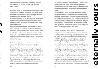 subsequently commissioned by Hollywood to design               The electronic display is held on a pilgrim’s wooden staff,
the headware for the film ‘Strange Days’ starring              bound to it by iron straps. In this way the wonder of
Ralph Fiennes.                                                 satellite navigation, that allows you to know your position
                                                               anywhere on the planet, is expressed through an ancient
If a product does not fit its situation it may be discarded.   image.
Therefore it is important to consider the context of use if    The same kind of idea is behind an illuminated cushion,
we wish to have people use products longer, especially if      designed by Howard Montgomery. Too often we design
they are complex electronic devices.                           lighting as though it were about the hardware rather than
A computer terminal can be designed to fit the domestic        the psychological qualities of light. The pillow refers to the
context far better than current products which often           archetypal habit of waking up to the sunrise and going to
have a cold, hard institutional and formal quality to the      sleep at sunset. The internal light in the pillow gradually
form and materials.                                            turns up or down electronically to wake you or put you to
Another well-known example that won a Braun award              sleep. Of course you can also read with it.
some years ago is a CD-ROM repair manual. It shows
instructive videos to explain how to make repairs, and is      Artifacts and devices which allow us to access and
manufactured out of robust aluminum castings which             manipulate electronic information will become dominant
make it fit in well with the cast metal tools of the repair    in our lives in the next century. As we begin to deal with
shop environment. Unlike delicate plastic it takes on the      the fact of the Internet and of information surrounding
character of tools.                                            and defining our living and working spaces, designers
                                                               should begin to integrate information devices more
Rather than styling products to the current fashion,           organically and naturally into our lives. Some projects
we can think about their true meaning in our lives.            already demonstrate strategies for doing this. The goal is
Designing an electric heater could start out from the          to display and control information in a way that is
oldest archetype of a manmade campfire with people             satisfying and compelling as well was empowering and
huddled around in a circle. The example I’m referring to       enabling. The ‘information tapestry’, for instance,explores
is the work of Sven Adolph (middle thumbnail) It involves      the idea of an architecture of information. Flexible panels
ceramic shells that can be re-arranged like a campfire to      are comprised of many flat colour screens woven together
send the heat in different patterns into the room.             into a quilt, which can be hung between ceiling and floor,
The archetype of the pilgrim seeking his way in the            creating a surround of images and ideas. It sets out to
wilderness can be a very powerful myth to determine the        challenge the notion of electronic information in a box and
shape of an advanced global positioning device.                pulls it out into the environment. Even more flexible is the

196                                                            197
 