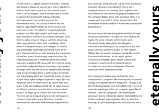 ‘media blanket’, a hybrid between electronics, clothing       your table top, along with your cup of coffee and books
and furniture. You wrap yourself up in it like a blanket to   and other physical, personal things. That’s why I
listen to music, watch video, surf the internet or just       designed an electronic meeting table, together with
read. It can be wrapped tight around you like a cocoon        Dale Fahnstrom. An information projector might beam
or opened for viewing with a group of friends.                the computer display down onto your desk where it co-
It is responsive to the social situation or the               mingles with your stuff. It further dematerializes the
informational need. The circuitry is woven into the           information hardware and fits it in with your daily routine
blanket, exploring the affinity of woven textiles and         (large picture).
electronic circuits. The advent of conducting flexible
polymers and fibre optics makes such smart textiles           Because the world is becoming dematerialized through
quite possible in the future. According to designer Scott     electronic information, it is important to bring back the
Klinrer a video projector may be built into a bean bag        haptic, the sense of touch, to information work.
base (covered with a fabric used in bedding), which           The device should allow you to literally gather
allows it to be pointed up to the ceiling or to a wall at     information with hand gestures, manipulate it and then
any comfortable angle (right thumbnail). Since all the        push it off into a gathering basket. In 1989 student
parts that one touches are soft, including the translucent    William Wurz designed a computer to look like a pond
rubber lens guard, it invites very easy interaction. For      from which information can be caught by hand.
example you could lie in bed and surf the world wide          Gestures can embody a great deal of subtlety and
web using a wireless 6-D mouse with the projector laying      complexity, as we know from social situations.
on the floor and pointed up at the ceiling, or just project   It is important to recapture this power of human
an image of the sky. The trend for highly mobile nomadic      expression in the information world.
work groups in corporations is addressed in the design
of a video display which was inspired by seeing the glow      One strategy for dealing with the fact that some
of light inside nylon backpacking tents at night. Rip stop    components of computers (like memory and processors)
nylon tent fabric is held in tension by carbon fibre tent     change very rapidly and some things don’t change at all
poles. In the wheeled base (which can be rolled around        (like the keyboard) is to treat them differently in terms of
to different positions) there is a video projector which      materials and design. In the last proposal I would like to
projects its image up to a mirror and onto the screen.        mention - Don Carr designed it - the memory and
The tents can be grouped around a team workspace to           processors can be ordered by express mail and delivered
create an information space. Of course, it would              in their cardboard shipping boxes which are also their
bewonderful if electronic information just appeared on        housings. A tab is ripped open and the cardboard box is

198                                                           199
 