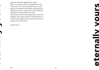 jacked into the power supply and bus system.
When it is no longer needed, it is shipped back to the
manufacturer in the same box (which includes a return
address). The things that one touches everyday, like the
keyboard and mouse, might then be made in haptically
satisfying materials like leather and wood.
These are just some of the strategies that we have been
exploring. There may be many more. What they have in
common is thorough attention to use and context in the
broadest sense of the words.


Michael McCoy




200                                                        201
 