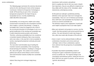service combinations.                                                     investments, both economic and political.
                                                                          And it is equally clear that for this very reason, despite
             The following pages summarize the extensive document         their importance, they are very difficult to implement as
             written for the Joint Research Centre of the European        they collide with the culture of the ‘immediate’ which
             Commission ‘Institute for Perspective Technologies in        characterizes contemporary society.
             Seville’ (IPTS) and they are part of the ‘conceptual
             background’ prepared for the Expert Group on                 At this point we could give a preliminary working
             Sustainable Services, recently established by                definition of the expression ‘short term strategies for
             UNEP,WG/SPD in Amsterdam.                                    sustainability’: these are a set of initiatives promoting a
                                                                          direct shift from a non-sustainable mix of products and
             Sustainability, in its strong sense, implies such a deep     services to a (more) sustainable one.
             transformation of production and consumption activities      This definition requires some explanation. In particular
             that it implies a ‘systemic discontinuity’: a change so      some implicit assumptions have to be made explicit:
             formidable that it cannot be imagined as the result of
             the incremental innovation of technologies in use or as a   • What    users demand is not products or services, but the
             partial modification of the existing non-sustainable way     ‘results’ that these products and services permit them to
             in which industrial societies produce and consume.           achieve. The same demand of results may change in
             Therefore, achieving sustainability has to be considered     time, when new results take the place of the old ones.
             a transition towards nothing less than a new economy
             and a new culture, in the way that is most acceptable to    • Given   a result, it can be achieved thanks to different
             society: assuring both production continuity and social      combinations of products and services (and user
             democracy.                                                   ‘self-help’). Some of these combinations could be
             The most direct and immediate way of tackling the            more coherent from the perspective of sustainability
             transition towards sustainability is that of proposing       than others.
             broad and long term initiatives, resulting in a change of
             the ‘rules of the game’: the creation of an economic,       •A   possible step toward sustainability consists in
             political and cultural context likely to orient technical    moving from a given combination of products and
             and social innovation towards steadily more sustainable      services to another one. The required change in the
             measures.                                                    consumption and behaviour pattern, taking the form of a
                                                                          direct shift from one system to another, can be seen as a
             Indeed, these long term strategies imply heavy               ‘systemic discontinuity’.

             208                                                          209
 