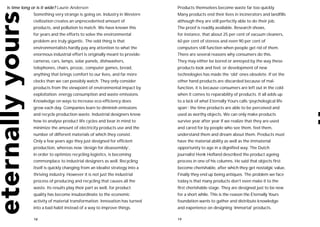 Is time long or is it wide? Laurie Anderson                                 Products themselves become waste far too quickly.
              Something very strange is going on. Industry in Western       Many products end their lives in incinerators and landfills
              civilization creates an unprecedented amount of               although they are still perfectly able to do their job.
              products, and pollution to match. We have known this          The proof is readily available. Research shows,
              for years and the efforts to solve the environmental          for instance, that about 25 per cent of vacuum cleaners,
              problem are truly gigantic. The odd thing is that             60 per cent of stereos and even 90 per cent of
              environmentalists hardly pay any attention to what the        computers still function when people get rid of them.
              enormous industrial effort is originally meant to provide:    There are several reasons why consumers do this.
              cameras, cars, lamps, solar panels, dishwashers,              They may either be bored or annoyed by the way these
              telephones, chairs, prozac, computer games, bread,            products look and feel, or development of new
              anything that brings comfort to our lives, and far more       technologies has made the ‘old’ ones obsolete. If on the
              clocks than we can possibly watch. They only consider         other hand products are discarded because of mal-
              products from the viewpoint of environmental impact by        function, it is because consumers are left out in the cold
              exploitation: energy consumption and waste emissions.         when it comes to reparability of products. It all adds up
              Knowledge on ways to increase eco-efficiency does             to a lack of what Eternally Yours calls ‘psychological life
              grow each day. Companies learn to diminish emissions          span’: the time products are able to be perceived and
              and recycle production waste. Industrial designers know       used as worthy objects. We can only make products
              how to analyse product life cycles and bear in mind to        survive year after year if we realize that they are used
              minimize the amount of electricity products use and the       and cared for by people who see them, feel them,
              number of different materials of which they consist.          understand them and dream about them. Products must
              Only a few years ago they just designed for efficient         have the material ability as well as the immaterial
              production, whereas now ‘design for disassembly’,             opportunity to age in a dignified way. The Dutch
              in order to optimize recycling logistics, is becoming         journalist Henk Hofland described the product ageing
              commonplace to industrial designers as well. Recycling        process in one of his columns. He said that objects first
              itself is quickly changing from an idealist strategy into a   become cherishable, after which they get nostalgic value.
              thriving industry. However it is not just the industrial      Finally they end up being antiques. The problem we face
              process of producing and recycling that causes all the        today is that many products don’t even make it to the
              waste. Its results play their part as well, for product       first cherishable stage. They are designed just to be new
              quality has become insubordinate to the economic              for a short while. This is the reason the Eternally Yours
              activity of material transformation. Innovation has turned    foundation wants to gather and distribute knowledge
              into a bad habit instead of a way to improve things.          and experience on designing ‘immortal’ products.

              18                                                            19
 
