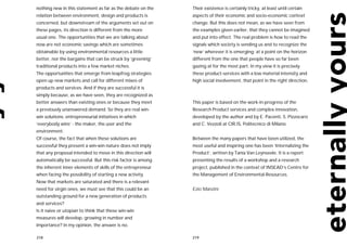 nothing new in this statement as far as the debate on the    Their existence is certainly tricky, at least until certain
relation between environment, design and products is         aspects of their economic and socio-economic context
concerned, but downstream of the arguments set out on        change. But this does not mean, as we have seen from
these pages, its direction is different from the more        the examples given earlier, that they cannot be imagined
usual one. The opportunities that we are talking about       and put into effect. The real problem is how to read the
now are not economic savings which are sometimes             signals which society is sending us and to recognize the
obtainable by using environmental resources a little         ‘new’ wherever it is emerging: at a point on the horizon
better, nor the bargains that can be struck by ‘greening’    different from the one that people have so far been
traditional products into a few market niches.               gazing at for the most part. In my view it is precisely
The opportunities that emerge from leapfrog strategies       these product-services with a low material intensity and
open up new markets and call for different mixes of          high social involvement, that point in the right direction.
products and services. And if they are successful it is
simply because, as we have seen, they are recognized as
better answers than existing ones or because they meet       This paper is based on the work-in-progress of the
a previously unanswered demand. So they are real win-        Research Product services and complex innovation,
win solutions: entrepreneurial initiatives in which          developed by the author and by E. Pacenti, S. Pizzocaro
‘everybody wins’ - the maker, the user and the               and C. Vezzoli at CIR.IS, Politecnico di Milano.
environment.
Of course, the fact that when these solutions are            Between the many papers that have been utilized, the
successful they present a win-win nature does not imply      most useful and inspiring one has been ‘Internalizing the
that any proposal intended to move in this direction will    Product’, written by Tania Van Leynseele. It is a report
automatically be successful. But this risk factor is among   presenting the results of a workshop and a research
the inherent inner elements of skills of the entrepreneur    project, published in the context of INSEAD’s Centre for
when facing the possibility of starting a new activity.      the Management of Environmental Resources.
Now that markets are saturated and there is a relevant
need for virgin ones, we must see that this could be an      Ezio Manzini
outstanding ground for a new generation of products
and services?
Is it naive or utopian to think that these win-win
measures will develop, growing in number and
importance? In my opinion, the answer is no.

218                                                          219
 