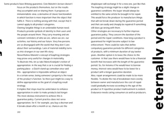 Some products have lifelong guarantee. Ezio Manzini’s lecture doesn’t        shopkeeper will exchange it for a new one, just like that.
             focus on the products themselves, but on the results            The leapfrog strategy might be a slight change in
             they accomplish and on sharing them. It proposes an             guarantee conditions: the buyer should always be
             immaterialistic view, a derivative of classic functionalism     entitled to the same article he brought in for repair.
             in which function is more important than the object that        This would force the producer to manufacture things
             fulfils it. There is nothing wrong with that, except that it    that will not break down during the guarantee period
             cannot apply to all product categories.                         and that can easily and cheaply be repaired if something
             Owning tangible things is an undeniable human need.             still does go wrong with them.
             Products provide symbols of identity to their users and         Other strategies are necessary to further improve
             the people around them. They carry meaning and are              guarantee policy. They concern the duration of the
             constant reminders of who we are, where we are, our             period and the repair conditions. How long a product is
             activities, our history and our future. Very few persons        guaranteed for might become subject to law
             are so disengaged with the world that they don’t care           enforcement. There could be rules that define
             about their surroundings. Lack of material stability turns      compulsory guarantee periods for different categories
             us into strangers in our own life story.                        of products, with a minimum duration of say twelve
             Nevertheless Manzini’s concept of leapfrog strategies           years. Another option is to leave the choice to the
             may prove very useful for changes in materiality.               customer. In that case there would have to be a financial
             To illustrate this, let us take Maria Koskijoki’s notion of     benefit that increases with the length of the guarantee
             appropriation. In the way that a car is crucial for finding a   period. So, for instance if he would have to borrow
             parking place - a Dutch stand-up comedian once said             money, interest rates would have to be lower for a
             this - appropriation is impossible without an object.           product with a longer guarantee duration.
             In a certain sense, being someone’s property is the result      Also, repair arrangements could be made to be more
             of the product’s function. So there just might be a way to      flexible. To divide the risk of breakdown more evenly
             define appropriation as the goal of a leapfrog result           between owner and manufacturer the cost of repair
             strategy.                                                       could gradually increase according to the age of the
             It implies that steps must be undertaken to enhance             product or if repetitive product maltreatment is evident.
             appropriation in order to make products last longer.            Endurance needs caring consumers as well as producers.
             The most obvious instrument to achieve this is
             guarantee policy. Current practice does not serve
             appropriation, for if, for example, you buy a discman and
             it breaks down after a month or so, chances are the

             222                                                             223
 
