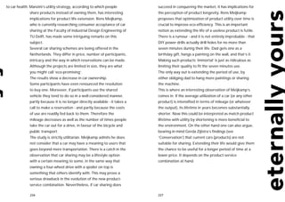 to car health. Manzini’s utility strategy, according to which people           succeed in conquering the market, it has implications for
              share products instead of owning them, has interesting           the perception of product longevity. Rens Meijkamp
              implications for product life extension. Rens Meijkamp,          proposes that optimization of product utility over time is
              who is currently researching consumer acceptance of car          crucial to improve eco-efficiency. This is an important
              sharing at the Faculty of Industrial Design Engineering of       notion as extending the life of a useless product is futile.
              TU Delft, has made some intriguing remarks on this               There is a rumour - and it is not entirely improbable - that
              subject.                                                         DIY power drills actually drill holes for no more than
              Several car sharing schemes are being offered in the             seven minutes during their life. Dad gets one as a
              Netherlands. They differ in price, number of participants,       birthday gift, hangs a painting on the wall, and that’s it.
              intricacy and the way in which reservations can be made.         Making such products ‘immortal’ is just as ridiculous as
              Although the projects are limited in size, they are what         limiting their quality to fit the seven minutes use.
              you might call ‘eco-promising’.                                  The only way out is extending the period of use, by
              The results show a decrease in car ownership.                    either obliging dad to hang more paintings or sharing
              Some participants have even renounced the resolution             the machine.
              to buy one. Moreover, if participants use the shared             This is where an interesting observation of Meijkamp’s
              vehicle they tend to do so in a well-considered manner,          comes in. If the average utilization of a car (or any other
              partly because it is no longer directly available - it takes a   product) is intensified in terms of mileage (or whatever
              call to make a reservation - and partly because the costs        the output), its lifetime in years becomes substantially
              of use are readily fed back to them. Therefore the               shorter. Now this could be interpreted as match product
              mileage decreases as well as the number of times people          lifetime with utility by shortening is more beneficial to
              take the car out for a drive, in favour of the bicycle and       the environment. On the other hand one can also argue,
              public transport.                                                bearing in mind Gerda Zijlstra’s findings (see
              The study is strictly utilitarian. Meijkamp admits he does       ‘Conservation’) that current cars (products) are not
              not consider that a car may have a meaning to users that         suitable for sharing. Extending their life would give them
              goes beyond mere transportation. There is a catch in the         the chance to be useful for a longer period of time at a
              observation that car sharing may be a lifestyle option           lower price. It depends on the product-service
              with a certain meaning to some, in the same way that             combination at hand.
              owning a four-wheel drive with a spoiler on top is
              something that others identify with. This may prove a
              serious drawback in the evolution of the new product-
              service combination. Nevertheless, if car sharing does

              226                                                              227
 
