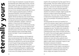 Its task is huge and complicated, as product life span is     together with everything that may help support them as
interdependent with a whole range of factors, from the        long as possible. They need a welfare state just as much
choice of paint, the shape and texture of coffee makers       as people do. The second assessment, the absence of
and fashion, all the way to the organization of services,     strict rules, stems from the simple fact that design is
advertising, and establishing guarantee conditions.           generic in nature. In the same way that ergonomic
You have to start somewhere and Eternally Yours set out       knowledge cannot possibly assert that all chair seats
in 1995 to organize graduation projects at different          should be 42 centimetres in height, insight in product life
educational institutions. Several are still going on.         extension is unable to specify universal product
Graduating students meet on a regular basis and               characteristics. There aren’t any. The only path that leads
together with the Eternally Yours team relevant themes        to improvement is by being alert to ways in which life
are discussed. Furthermore the foundation organizes           spans can be prolonged, and building up experience in
meetings with professional experts from different fields,     doing so.
economists, philosophers, designers, marketeers,              This book provides the means to be watchful, for it
publicists, to discuss and refine viewpoints and              consists of an extensive range of ways to extend product
propositions. In April this year an international Eternally   life. It can be used to judge existing products-service
Yours congress took place. In it we discussed the three       combinations as well as to support decision making in
main aspects of product life extension: Shape ‘n Surface      developing new ones. The book can be considered a
dealt with products themselves, Sales ‘n Services was         qualitative checklist. The different viewpoints may be
about organizing a system around longer lasting               confusing because some of them contradict each other.
products and Signs ‘n Scripts investigated product            The reason is that not all insights apply to all products to
meaning.                                                      the same extent. Furniture requires a service
All these activities have gained us a lot of insight into     organization that differs totally from the one that
ways to provide products with the ability to age with         television sets need. And surface quality for lemon
dignity. Hence this publication. The two most important       squeezers requires other considerations than the one we
discoveries you will find in it are that we must go all out   apply to a video camera. Every project requires its own
to reach the goal of longer lasting products and that,        harmonized combination of solutions.
paradoxically, there are no fixed rules in this game.         This book consists of edited versions of the lectures
To start with the first insight: product endurance is not a   given by key speakers at the congress, descriptions of
matter of nostalgically harking back to applying wood         graduation projects and Eternally Yours related Ph.D.
and leather instead of plastics. On the contrary it entails   research projects. In between are brief essays that
a total review of the design of products and services,        discuss, analyse and complete this information.

20                                                            21
 