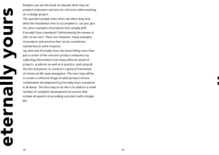 Readers can use the book to educate their view on
product endurance and also for reference when working
on a design project.
The question people most often ask when they hear
what the foundation tries to accomplish is: can you give
me some examples of products that comply with
Eternally Yours standards? Unfortunately the answer is
still: no we can’t. There are, however, many examples
of products and services that can be considered
satisfactory in some respects.
Up until now Eternally Yours has been lifting more than
just a corner of the veil over product endurance by
collecting information from many different kinds of
projects, academic as well as in practice, and using all
the bits and pieces to construct a general framework
of visions on life span elongation. The next step will be
to create a coherent image of what product-service
combination development by Eternally Yours standards
is all about. The best way to do this is to address a small
number of complete development processes that
include all aspects of providing a product with a longer
life.




22                                                            23
 