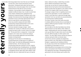 use his table. And many products have more than one user through-            hooks, rubbery for safety, to which they can attach
             out their lives. Some musical instruments survive               sheets, blankets and all kinds of other things.
             generations. Stradivarius built violins that have been          Grown-ups can use them for towels and napkins.
             owned by more consecutive players than even the most            Moniek Gerner has found an interested manufacturer.
             fanatical Internet freak will ever own successive               And the product that may appear on the market consists
             computers. Some products may be designed to be                  of either the complete table or just the fasteners.
             suitable for different kinds of use, in order to enrich their   The design is unique in that it is explicitly meant to be
             career chances. Moniek Gerner graduated at the                  used by more generations. It can be considered to
             Academy for Industrial Design in Eindhoven with a clear         involve a career plan that is expressed through shape
             example. She observed, like many design students, that          and detail. From it we can derive an unconventional line
             innovation in toys is extremely rapid and that many of          of reasoning about multifunctionality.
             them are only used for a short period of time.                  The classic concept is that of the Swiss army knife.
             A not very scientific study by the Dutch VPRO                   It combines different functions that are essentially not
             broadcasting company indicated that in some cases               related to different groups of people. It has only one
             boredom even starts within a few minutes.                       kind of life as a tool.
             So Gerner decided to design an object, ‘which                   The tent-table on the other hand allows two entirely
             stimulates the curiosity of a child and can be used in          different kinds of use that address either children or
             unexpected ways to give it a better chance for a longer         adults. Thinking along the same lines designers might
             life’. The key word here is ‘unexpected’. It means that         come up with ideas for objects that concern more kinds
             designers can in some cases restrain from trying to             of use for different people, for office workers and
             foresee every possible application and instead allow            cleaners. The same object may be used by one group as
             freedom of interpretation.                                      a hatrack and by the other as a broom closet.
             Starting out from the idea of a cherishable toy                 A much more extreme example was designed by
             incorporating private storage spaces for children of            Oskar de Kiefte in the 1996 edition of Young Industrial
             different ages, she ended up adding playful features to         Designers, organized by the Sandberg Institute.
             standard furniture. The first idea was a table                  As cars pass most of their time motionless in the streets,
             incorporating small chairs attached to its feet. Inspired       he designed one that people can sit on.
             by the old fashioned box of building blocks, but thinking       Addressing different user groups seems an interesting
             in textile materials rather than wood, she finally decided      way to root products more firmly in our surroundings,
             on designing a kitchen table under which children could         thus making them last longer. Distinguishing between
             build their own tent. Underneath the top are 20 special         generations is the most obvious way to achieve this.

             30                                                              31
 