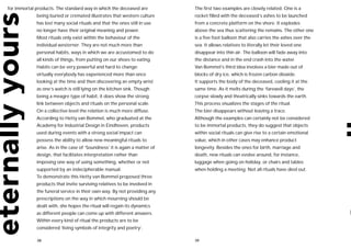 for immortal products. The standard way in which the deceased are           The first two examples are closely related. One is a
             being buried or cremated illustrates that western culture      rocket filled with the deceased’s ashes to be launched
             has lost many social rituals and that the ones still in use    from a concrete platform on the shore. It explodes
             no longer have their original meaning and power.               above the sea thus scattering the remains. The other one
             Most rituals only exist within the behaviour of the            is a five foot balloon that also carries the ashes over the
             individual westerner. They are not much more than              sea. It allows relatives to literally let their loved one
             personal habits, ways in which we are accustomed to do         disappear into thin air. The balloon will fade away into
             all kinds of things, from putting on our shoes to eating.      the distance and in the end crash into the water.
             Habits can be very powerful and hard to change:                Van Bommel’s third idea involves a bier made out of
             virtually everybody has experienced more than once             blocks of dry ice, which is frozen carbon dioxide.
             looking at the time and then discovering an empty wrist        It supports the body of the deceased, cooling it at the
             as one’s watch is still lying on the kitchen sink. Though      same time. As it melts during the ‘farewell days’, the
             being a meagre type of habit, it does show the strong          corpse slowly and theatrically sinks towards the earth.
             link between objects and rituals on the personal scale.        This process visualizes the stages of the ritual.
             On a collective level the relation is much more diffuse.       The bier disappears without leaving a trace.
             According to Hetty van Bommel, who graduated at the            Although the examples can certainly not be considered
             Academy for Industrial Design in Eindhoven, products           to be immortal products, they do suggest that objects
             used during events with a strong social impact can             within social rituals can give rise to a certain emotional
             possess the ability to allow new meaningful rituals to         value, which in other cases may enhance product
             arise. As in the case of ‘Soundness’ it is again a matter of   longevity. Besides the ones for birth, marriage and
             design, that facilitates interpretation rather than            death, new rituals can evolve around, for instance,
             imposing one way of using something, whether or not            luggage when going on holiday, or chairs and tables
             supported by an indecipherable manual.                         when holding a meeting. Not all rituals have died out.
             To demonstrate this Hetty van Bommel proposed three
             products that invite surviving relatives to be involved in
             the funeral service in their own way. By not providing any
             prescriptions on the way in which mourning should be
             dealt with, she hopes the ritual will regain its dynamics
             as different people can come up with different answers.
             Within every kind of ritual the products are to be
             considered ‘living symbols of integrity and poetry’.

             38                                                             39
 