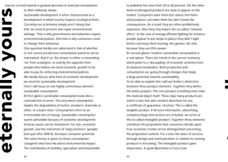 may be a trend towards a gradual decrease in material consumption,       to pollution has risen from 20 to 60 percent. On the other
             as Wim Hafkamp shows:                                       hand ecodesigned products are slow to appear on the
             Sustainable development is often characterized as a         market. Consumers want them but cannot find them,
             development in which society respects ecological limits.    and producers can make them but don’t know the
             Currently our economies simply aren’t doing that.           consequences. As a result they are often prohibitively
             Still, we need to prevent and repair environmental          expensive. Also they may induce the so-called ‘rebound
             damage. That is why governments and industries require      effect’. In the case of energy-efficient lighting for instance,
             environmental policies. And that is why consumers need      people appear to put lamps in places they didn’t light
             to change their behaviour.                                  before and keep them burning, the garden, the attic,
             One question hardly ever addressed is that of whether       because they use little power.
             or not current production-consumption patterns can be       At second glance I believe sustainable consumption is
             maintained. And if so, the answer is either a resounding    a real option. There are trends in the current economy
             ‘no’ from ecologists, or exactly the opposite from          which point to a ‘decoupling’ of economic activities from
             people who believe we need economic growth to be            its physical metabolism. Both production and
             able to pay for enforcing environmental policies.           consumption are going through changes that imply
             We hardly discuss what kind of economic development         a large potential towards sustainability.
             we need for sustainable development.                        To be able to explain this I will use Kotler’s distinction
             Here I will focus on one highly contentious element:        between three product elements. Together they define
             sustainable consumption.                                    the entire product. The core product is nothing more than
             At first glance sustainable consumption looks like a        the material object itself. These days many products are
             contradiction in terms. The very word consumption           sold in a box that also contains directions for use,
             implies the degradation of matter: products, materials or   a certificate of guarantee, etcetera. This is called the
             other, to a lower state. Consumption refers to an           tangible product. If all extra information, advertising,
             irretrievable loss of exergy. Sustainable consumption       company image and services are included, we arrive at
             seems unfeasible because of economic development.           the so-called intangible product. Together these elements
             Several causes can be mentioned. For one: economic          constitute the proposition that consumers decide upon.
             growth, and the retirement of ‘baby boomers’ (people        Four economic trends can be distinguished concerning
             born just after WW II), increases consumer potential.       the proposition content. For a start the share of services,
             The extra money is spent on those consumption               through design and communication, in relation to existing
             categories that have the worst environmental impact.        products is increasing. The intangible product gains
             The contribution of mobility, agriculture and households    importance. A good illustration is Coca Cola.

             42                                                          43
 