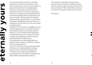 The next trend considers the increase in companies              This contribution is based upon my essay ‘Naar een
offering the service that the product delivers, rather          duurzame economie’ (Towards a sustainable economy),
than the product itself. In this case the core product is no    written for the final congress of the Dutch Environmental
longer necessarily identical to the tangible product.           Council in November 1996, entitled ‘Milieu als motor van
For instance several copier manufacturers offer an              de economie’ (Environment as engine for the economy).
optimum price/volume ratio instead of copy machines.
Then there is the explosive growth of industry based on         Wim Hafkamp
information technology, which is causing numerous new
economic activities. This may range from well-known
telecommunication and data transfer, to e-mail, internet,
teleworking, teleshopping and electronic commerce, to
‘infotainment’ and new media. In this case there simply is
no tangible product.
Finally there are the ‘old’ services. Intangibles are no less
real than tangible products. For years there have been
many traditional services in the economy: education,
health care, care for the elderly and the handicapped.
The demand for these services is expected to increase
strongly as the population ages and more and more
women participate in the labour market.
Our economy has some trouble dealing with these
collective systems. Queues and waiting lists are longer
than in the commercial sector.
If we want to maintain an economic growth percentage
of three percent, it implies doubling the ecological
impact over 20 years. But the trends suggest that
eco-efficiency can be enhanced by increasing the
service/product ratio. This means that consumption can
double, while the ecological impact is halved.




44                                                              45
 