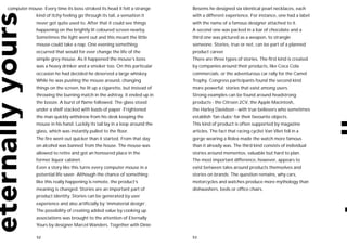 computer mouse. Every time its boss stroked its head it felt a strange       Besems he designed six identical pearl necklaces, each
              kind of itchy feeling go through its tail, a sensation it      with a different experience. For instance, one had a label
              never got quite used to. After that it could see things        with the name of a famous designer attached to it.
              happening on the brightly lit coloured screen nearby.          A second one was packed in a bar of chocolate and a
              Sometimes the light went out and this meant the little         third one was pictured as a weapon, to strangle
              mouse could take a nap. One evening something                  someone. Stories, true or not, can be part of a planned
              occurred that would for ever change the life of the            product career.
              simple grey mouse. As it happened the mouse’s boss             There are three types of stories. The first kind is created
              was a heavy drinker and a smoker too. On this particular       by companies around their products, like Coca Cola
              occasion he had decided he deserved a large whiskey.           commercials, or the adventurous car rally for the Camel
              While he was pushing the mouse around, changing                Trophy. Congress participants found the second kind
              things on the screen, he lit up a cigarette, but instead of    more powerful: stories that exist among users.
              throwing the burning match in the ashtray, it ended up in      Strong examples can be found around headstrong
              the booze. A burst of flame followed. The glass stood          products - the Citroen 2CV, the Apple Macintosh,
              under a shelf stacked with loads of paper. Frightened          the Harley Davidson - with true believers who sometimes
              the man quickly withdrew from his desk keeping the             establish ‘fan clubs’ for their favourite objects.
              mouse in his hand. Luckily its tail lay in a loop around the   This kind of product is often supported by magazine
              glass, which was instantly pulled to the floor.                articles. The fact that racing cyclist Van Vliet fell in a
              The fire went out quicker than it started. From that day       gorge wearing a Rolex made the watch more famous
              on alcohol was banned from the house. The mouse was            than it already was. The third kind consists of individual
              allowed to retire and got an honoured place in the             stories around mementos, valuable but hard to plan.
              former liquor cabinet.                                         The most important difference, however, appears to
              Even a story like this turns every computer mouse in a         exist between tales around products themselves and
              potential life saver. Although the chance of something         stories on brands. The question remains, why cars,
              like this really happening is remote, the product’s            motorcycles and watches produce more mythology than
              meaning is changed. Stories are an important part of           dishwashers, beds or office chairs.
              product identity. Stories can be generated by user
              experience and also artificially by ‘immaterial design’.
              The possibility of creating added value by cooking up
              associations was brought to the attention of Eternally
              Yours by designer Marcel Wanders. Together with Dinie

              52                                                             53
 