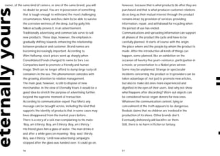 owner, of the same kind of camera, or one of the same brand, you will     however, because that is what products do after they are
             no doubt be proud. You are in possession of something        purchased and that is what producer-customer relations
             that is tough enough to withstand the most challenging       do as long as their mutual interest through the product
             circumstances. Many watches claim to be able to survive      remains intact by provision of services: providing
             the corrosive wetness of the deep, but by golly this         information, repair, and withdrawal for recycling when
             Nikon actually proves it, in an advertisement.               the period of use has ended.
             Traditionally advertising and commercials serve to sell      Communications and spreading information can support
             new products. These days, however, the emphasis is           all phases of the product life cycle and have to be
             gradually shifting towards enhancing the relationship        carefully planned. It starts of course with the origin,
             between producer and customer. Brand names are               the place where and the people by whom the product is
             becoming increasingly important. According to                made. After the introduction all kinds of things can
             Wim Hafkamp, stock prices went up sharply when               happen, some planned, like an exhibition on the
             Consolidated Foods changed its name to Sara Lee.             occasion of twenty-five year’s existence, participation in
             Companies want to promote a friendly and human               a movie, or presentation to a Nobel prize winner.
             image. Shell can no longer afford to dump large rusty oil    Some may be unplanned. Strange or spectacular
             containers in the sea. This phenomenon coincides with        incidents concerning the product or its providers can be
             the growing attention to relation management.                taken advantage of, not just to promote new articles,
             The main goal, however, is still to dispose of new           but also to make old ones more experienced and
             merchandise. In the view of Eternally Yours it would be a    dignified in the eyes of their users. And why not show
             good idea to stretch the purpose of advertising further,     what happens after discarding? Worn out objects can
             beyond the supreme moment of transaction.                    be considered heroic organ donors for new ones.
             According to communication expert Paul Mertz any             Whatever the communication content, lying or
             message can be brought across, including the kind that       concealment of the truth appears to be dangerous.
             supports the identity of products that in some cases may     Reebok claims that no children are involved in the
             have disappeared from the market years before.               production of its shoes. Other brands don’t.
             There is a story of a sick man complaining to his mate:      Eventually dishonesty will backfire on them.
             ‘Boy, am I thirsty. Boy, am I thirsty. Boy, am I thirsty.’   Still, there is no harm in fiction or fantasy.
             His friend gives him a glass of water. The man drinks it
             and after a while goes on moaning: ‘Boy, was I thirsty.
             Boy, was I thirsty.’ Until now advertising campaigns
             stopped after the glass was handed over. It could go on,

             56                                                           57
 