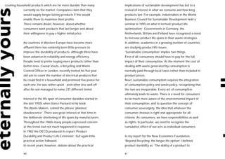 creating household products which are far more durable than many          implications of sustainable development has led to a
             currently on the market. Companies claim that they           revival of interest in what we consume and how long
             would supply longer lasting products if this would           products last. For example, industrialists in the World
             enable them to maximize their profits.                       Business Council for Sustainable Development held a
             There remains doubt, however, about whether                  seminar in 1995 on what it termed ‘product life
             consumers want products that last longer and about           optimization’. Governments in Germany, the
             their willingness to pay a higher initial price.             Netherlands, Britain and Finland have recognized a need
                                                                          to increase product life spans in their waste strategies.
             As countries in Western Europe have become more              In addition, academics in a growing number of countries
             affluent there has evidently been little pressure to         are studying product life issues.
             improve the durability of products, although there have      ‘Sustainable consumption’ implies two things.
             been advances in reliability and energy efficiency.          First of all, consumers should have to pay for the full
             People tend to prefer buying more products rather than       impact of their consumption. At the moment the cost of
             better ones. Caesar Voute, a Recycling and Waste             dealing with waste generated by consumption is
             Control Officer in London, recently invited his five year    normally paid through local taxes rather than included in
             old son to count the number of electrical products that      product prices.
             he could find in a household and promised five pence for     Next, sustainable consumption requires the integration
             each one. He was rather upset - and rather less well off -   of consumption policy and waste policy, recognizing that
             after his son managed to name 237 different items!           the two are inseparable. Every act of consumption
                                                                          ultimately leads to waste. There is a need for consumers
             Interest in the life span of consumer durables started in    to be much more aware of the environmental impact of
             the late 1950s when Vance Packard in his book                their consumption, and to question the concept of
             The Waste Makers, coined the phrase ‘planned                 consumer sovereignty, the idea that whatever the
             obsolescence’. There was great interest at that time in      consumer chooses is right and appropriate for all
             the deliberate shortening of life spans by manufacturers.    citizens. As consumers, we have responsibilities as well
             Throughout the 1960s many people expressed concern           as rights. In particular, we need to recognize the
             at this trend, but not much happened in response.            cumulative effect of our acts as individual consumers.
             In 1982 the OECD produced its report ‘Product
             Durability and Product Life Extension’, but again little     In my report for the New Economics Foundation,
             practical action followed.                                   ‘Beyond Recycling: the longer life option’ I defined
             In recent years, however, debate about the practical         product durability as: ‘The ability of a product to

             60                                                           61
 