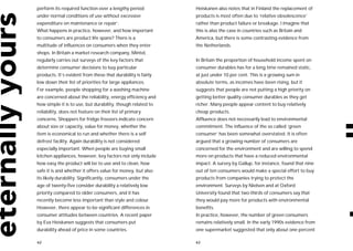 perform its required function over a lengthy period           Heiskanen also notes that in Finland the replacement of
under normal conditions of use without excessive              products is most often due to ‘relative obsolescence’
expenditure on maintenance or repair’.                        rather than product failure or breakage. I imagine that
What happens in practice, however, and how important          this is also the case in countries such as Britain and
to consumers are product life spans? There is a               America, but there is some contrasting evidence from
multitude of influences on consumers when they enter          the Netherlands.
shops. In Britain a market research company, Mintel,
regularly carries out surveys of the key factors that         In Britain the proportion of household income spent on
determine consumer decisions to buy particular                consumer durables has for a long time remained static,
products. It’s evident from these that durability is fairly   at just under 10 per cent. This is a growing sum in
low down their list of priorities for large appliances.       absolute terms, as incomes have been rising, but it
For example, people shopping for a washing machine            suggests that people are not putting a high priority on
are concerned about the reliability, energy efficiency and    getting better quality consumer durables as they get
how simple it is to use, but durability, though related to    richer. Many people appear content to buy relatively
reliability, does not feature on their list of primary        cheap products.
concerns. Shoppers for fridge freezers indicate concern       Affluence does not necessarily lead to environmental
about size or capacity, value for money, whether the          commitment. The influence of the so called ‘green
item is economical to run and whether there is a self         consumer’ has been somewhat overstated. It is often
defrost facility. Again durability is not considered          argued that a growing number of consumers are
especially important. When people are buying small            concerned for the environment and are willing to spend
kitchen appliances, however, key factors not only include     more on products that have a reduced environmental
how easy the product will be to use and to clean, how         impact. A survey by Gallup, for instance, found that nine
safe it is and whether it offers value for money, but also    out of ten consumers would make a special effort to buy
its likely durability. Significantly, consumers under the     products from companies trying to protect the
age of twenty-five consider durability a relatively low       environment. Surveys by Nielsen and at Oxford
priority compared to older consumers, and it has              University found that two-thirds of consumers say that
recently become less important than style and colour.         they would pay more for products with environmental
However, there appear to be significant differences in        benefits.
consumer attitudes between countries. A recent paper          In practice, however, the number of green consumers
by Eva Heiskanen suggests that consumers put                  remains relatively small. In the early 1990s evidence from
durability ahead of price in some countries.                  one supermarket suggested that only about one percent

62                                                            63
 