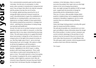 First, environmental economists point out the need to         containers. In the third place, there is a need to
‘internalize’ the full costs of consumption. In other         overcome the problem that repair costs are often high
words, when a product is manufactured, transported and        relative to the cost of buying new products.
used, it has an impact that affects not only the consumer     Here, one might envisage the abolition of VAT on repair
and the producer but also the rest of society.                work, coupled with the promotion of design for
For example, global warming caused by the use of              disassembly and the standardization of parts.
energy will require protective measures around our            There are, of course, other possible changes which
coasts, discarded products require the establishment of       would be complementary, such as applying minimum
landfill sites or recycling facilities, and resources once    standards of durability to appliances, just as in some
depleted are no longer available to future generations.       countries there are minimum energy efficiency
One solution proposed by economists is ‘ecological tax        standards.
reform’, switching from taxing labour to taxing energy,       Claims that longer lasting products currently offer good
raw materials and landfill sites.                             value for money need further evidence.
Second, the total cost of a product during its service life   This will only be possible once manufacturers are more
should be made more visible to consumers, so that they        open and willing to release information about the design
appreciate that its true value is determined by how long      life of their products. In order to attract consumers any
it lasts. This will require producers to supply information   current economic advantage to the purchase of such
about each product’s design life so that consumers can        products must be increased if they are to become the
compare prices in the light of the amount of activity, or     norm rather than the preserve of a small affluent elite.
use, that they might expect from it - just as one buys        This will require wider economic reforms by government
food products per unit of weight. One option is a label       as well as much more effective marketing.
on all electrical appliances with the product’s
‘anticipated life span under normal conditions of use’.       Tim Cooper
Another, highlighted in the OECD report, is selling
products with much longer guarantees. These could
cover labour as well as parts and perhaps last for 10
years or more. This would represent a move from paying
for a product to paying for the service supplied by the
product, which might be a welcome trend. After all,
consumers buy refrigerators because they want food to
be kept fresh, not because they like rectangular white

68                                                            69
 