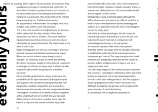 right to be puzzling. When experts discuss product life extension they      extra functions like voice mail, voice control and even a
              usually have an image of complete task performers in          room thermostat. Hardware modules include a printer, a
              their minds. So when a product is worn out, or needs to       scanner and a baby intercom. For every module added
              be replaced because of technological backwardness             an icon appears on the screen.
              compared to successors, they project this on its entirety.    Modularity is a very promising option although the
              How wrong they are. Tradition knows better.                   different elements of a system are difficult to define in
              An acquaintance in Amsterdam, for example, lives on a         view of future developments in both technology and
              wooden boat, which is over 150 years old.                     markets. Every decision bears the risk of restricting the
              This is the truth as well as a straightforward lie, because   system for many years.
              all the planks that the ship consists of have been            Still, there are many advantages. Van Nes made an
              replaced at one time or another. The vessel has been          example calculation that indicates a 30 to 40 per cent
              repaired numerous times and several parts have been           reduction in use of materials in comparison with
              substituted by improved versions. The ship literally is not   competing products over a 15 year period.
              what it used to be.                                           To consumers products like these mean greater
              Repair and upgrade can serve as a strategy to decrease        flexibility as they can adapt them to changing demands.
              material turnover and diminish environmental impact.          In addition the uniformity of the concept promotes
              When one part of a device stops doing its duty it             transparency of control. This may strengthen the bond
              shouldn’t be necessary to get rid of the whole thing.         between user and product that also has the chance to
              And when the power supply of some piece of equipment          become tighter simply because it stays in use for a
              is no longer as efficient as newer ones, it should be able    longer period of time.
              to yield its place within the product to a worthier           The same may happen to the relation between provider
             successor.                                                     and customer, especially in combination with a functional
              Nicole van Nes graduated on a study to discover the           leasing arrangement. It is a step towards providing
              possibilities of life span extension by design for repair     services rather than selling products. Van Nes suggests
              and upgrade. She considered reprogrammability, self-          follow-up projects on coffee makers and audio sets.
              diagnostics, modular composition and leasing for a            Although modularity may provide a strong grip on life
              telecommunication product she had designed and called         span extension, it has its limitations.
              Teletangram. It consists of an advanced basic telephone       It can certainly not be applied to all products.
              with a small touch screen to which the user can add
              different kinds of extension modules. Some take the
             form of a chip card and contain software to provide

              76                                                            77
 
