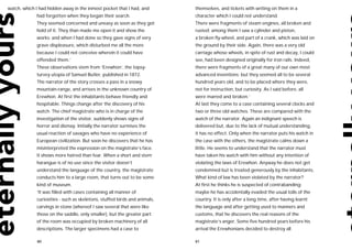 watch, which I had hidden away in the inmost pocket that I had, and        themselves, and tickets with writing on them in a
             had forgotten when they began their search.                   character which I could not understand.
             They seemed concerned and uneasy as soon as they got          There were fragments of steam engines, all broken and
             hold of it. They than made me open it and show the            rusted; among them I saw a cylinder and piston,
             works; and when I had done so they gave signs of very         a broken fly-wheel, and part of a crank, which was laid on
             grave displeasure, which disturbed me all the more            the ground by their side. Again, there was a very old
             because I could not conceive wherein it could have            carriage whose wheels, in spite of rust and decay, I could
             offended them.’                                               see, had been designed originally for iron rails. Indeed,
             These observations stem from ‘Erewhon’, the topsy-            there were fragments of a great many of our own most
             turvey utopia of Samuel Butler, published in 1872.            advanced inventions; but they seemed all to be several
             The narrator of the story crosses a pass in a snowy           hundred years old, and to be placed where they were,
             mountain-range, and arrives in the unknown country of         not for instruction, but curiosity. As I said before, all
             Erewhon. At first the inhabitants behave friendly and         were marred and broken.’
             hospitable. Things change after the discovery of his          At last they come to a case containing several clocks and
             watch. The chief magistrate who is in charge of the           two or three old watches. These are compared with the
             investigation of the visitor, suddenly shows signs of         watch of the narrator. Again an indignant speech is
             horror and dismay. Initially the narrator surmises the        delivered but, due to the lack of mutual understanding,
             usual reaction of savages who have no experience of           it has no effect. Only when the narrator puts his watch in
             European civilization. But soon he discovers that he has      the case with the others, the magistrate calms down a
             misinterpreted the expression on the magistrate’s face.       little. He seems to understand that the narrator must
             It shows more hatred than fear. When a short and stern        have taken his watch with him without any intention of
             harangue is of no use since the visitor doesn’t               violating the laws of Erewhon. Anyway he does not get
             understand the language of the country, the magistrate        condemned but is treated generously by the inhabitants.
             conducts him to a large room, that turns out to be some       What kind of law has been violated by the narrator?
             kind of museum.                                               At first he thinks he is suspected of contrabanding:
             ‘It was filled with cases containing all manner of            maybe he has accidentally evaded the usual tolls of the
             curiosities - such as skeletons, stuffed birds and animals,   country. It is only after a long time, after having learnt
             carvings in stone (whereof I saw several that were like       the language and after getting used to manners and
             those on the saddle, only smaller), but the greater part      customs, that he discovers the real reasons of the
             of the room was occupied by broken machinery of all           magistrate’s anger. Some five hundred years before his
             descriptions. The larger specimens had a case to              arrival the Erewhonians decided to destroy all

             80                                                            81
 