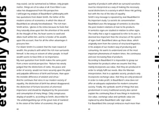 may sound, can be summarized as follows: only people         quantity of products with which we surround ourselves
matter, things are of no value at all. Even Marx’s use-      must be interpreted as a way of making the necessary
value has disappeared from this perspective.                 social distinctions in a society in which these risk getting
I will begin my analysis of Baudrillard’s philosophy with    lost with the rise of the idea of equality.
two quotations from Adam Smith, the father of the            Smith’s key message is repeated by Jean Baudrillard in
modern science of economics, in which the ideas of           his important study ‘La societé de consommation’.
Baudrillard are already foreshadowed. ‘The rich man’,        Baudrillard uses the language of semiotics to describe
Smith writes, ‘glories in his riches because he feels that   the post modern relations of man to his products.
they naturally draw upon him the attention of the world.     In semiotics signs are studied in relation to other signs.
At the thought of this, his heart seems to swell and         The reality that a sign is supposed to refer to its user, is
dilate itself within him, and he is fonder of his wealth,    deemed less important than the structure of the system
upon this account, than for all the other advantages it      of signs itself. Baudrillard takes up these ideas, which
procures him.’                                               originally stem from the science of structural linguistics,
For Adam Smith it is evident that the main reward of         in his analysis of our modern way of producing and
wealth, the products with which the rich man surrounds       consuming. He wants to understand one of the most
himself, is the envy or esteem of other people. In itself    important phenomena of modern times: the continuous
wealth seems to have little or no importance.                and ever increasing flow of products.
My next quotation from Smith makes the same point            According to Baudrillard it is impossible to grasp our
from a more societal perspective: ‘Nature has wisely         fascination for products when we assume that they
judged that the distinctions of ranks, the peace and         mainly incorporate use-value, that they are produced in
order of society, would rest more securely upon the plain    order to simply fulfil our needs. Also the Marxian
and palpable difference of birth and fortune, than upon      interpretation, that in a capitalist society, products only
the invisible difference of wisdom and virtue.’              incorporate exchange value, that they are only produced
And he continues that since in our modern society of         in order to make profit, in Baudrillard’s view does not
equality, the distinction of birth has almost disappeared,   offer an adequate explanation for modern consumer
the distinction of fortune becomes of uttermost              society. Finally, the symbolic worth of things that was
importance and should be displayed by the possession         predominant in every traditional society also cannot
and consumption of many things. Only conspicuous             explain the continuing flow of new things in modernity.
display of wealth is, according to Smith, discernible for    Use value, exchange value and symbolic value are
‘the undistinguishing eye of the great mob of mankind’.      replaced by what Baudrillard calls ‘sign value’.
In the vision of the father of economics the great           For Baudrillard this concept embraces much more than

84                                                           85
 